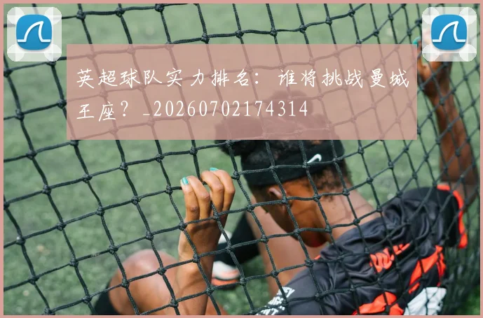 英超球队实力排名：谁将挑战曼城王座？_20260702174314