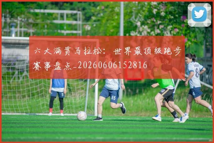 六大满贯马拉松：世界最顶级跑步赛事盘点_20260606152816