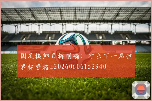 国足换帅目标明确:冲击下一届世界杯资格_20260606152940